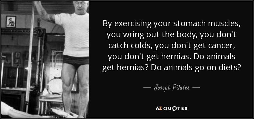By exercising your stomach muscles, you wring out the body, you don't catch colds, you don't get cancer, you don't get hernias. Do animals get hernias? Do animals go on diets? - Joseph Pilates