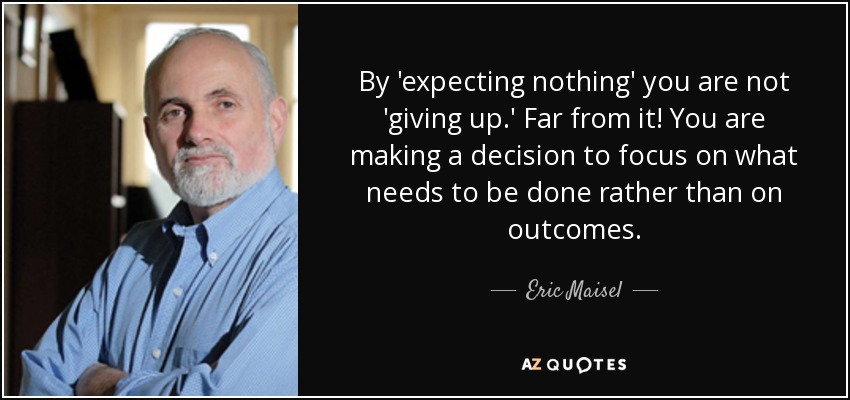 By 'expecting nothing' you are not 'giving up.' Far from it! You are making a decision to focus on what needs to be done rather than on outcomes. - Eric Maisel