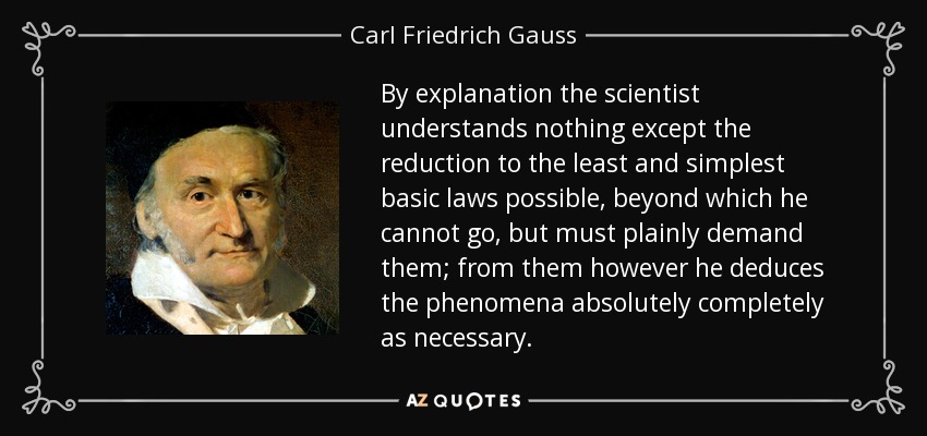 By explanation the scientist understands nothing except the reduction to the least and simplest basic laws possible, beyond which he cannot go, but must plainly demand them; from them however he deduces the phenomena absolutely completely as necessary. - Carl Friedrich Gauss