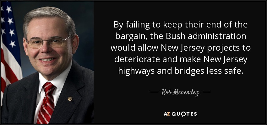 By failing to keep their end of the bargain, the Bush administration would allow New Jersey projects to deteriorate and make New Jersey highways and bridges less safe. - Bob Menendez
