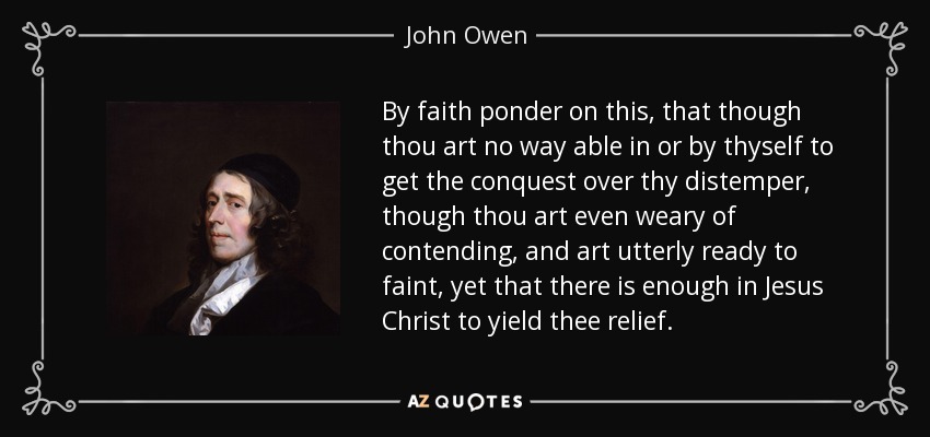 By faith ponder on this, that though thou art no way able in or by thyself to get the conquest over thy distemper, though thou art even weary of contending, and art utterly ready to faint, yet that there is enough in Jesus Christ to yield thee relief. - John Owen