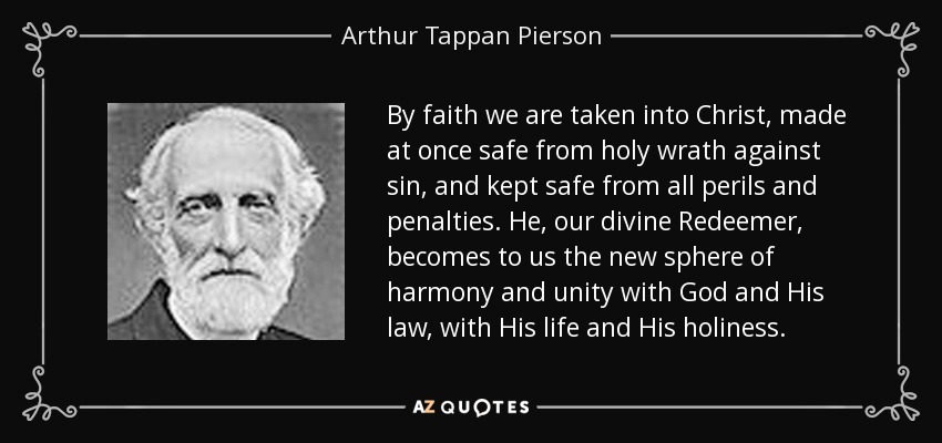 By faith we are taken into Christ, made at once safe from holy wrath against sin, and kept safe from all perils and penalties. He, our divine Redeemer, becomes to us the new sphere of harmony and unity with God and His law, with His life and His holiness. - Arthur Tappan Pierson