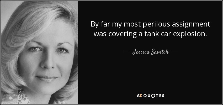 By far my most perilous assignment was covering a tank car explosion. - Jessica Savitch