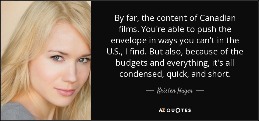 By far, the content of Canadian films. You're able to push the envelope in ways you can't in the U.S., I find. But also, because of the budgets and everything, it's all condensed, quick, and short. - Kristen Hager
