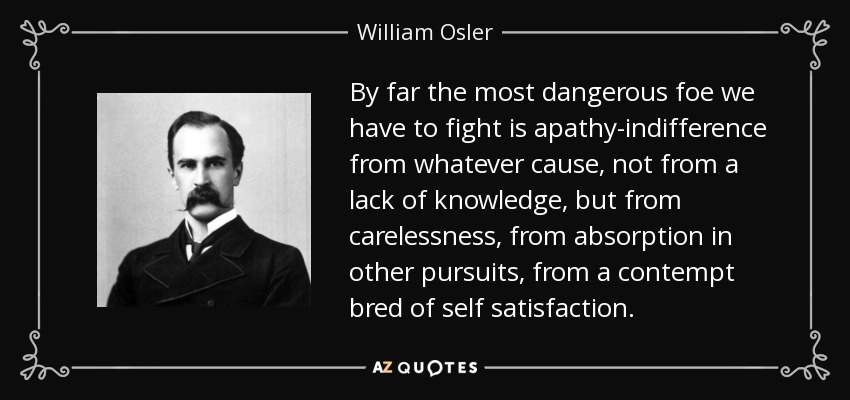 By far the most dangerous foe we have to fight is apathy-indifference from whatever cause, not from a lack of knowledge, but from carelessness, from absorption in other pursuits, from a contempt bred of self satisfaction. - William Osler