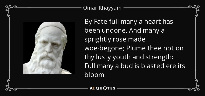 By Fate full many a heart has been undone, And many a sprightly rose made woe-begone; Plume thee not on thy lusty youth and strength: Full many a bud is blasted ere its bloom. - Omar Khayyam