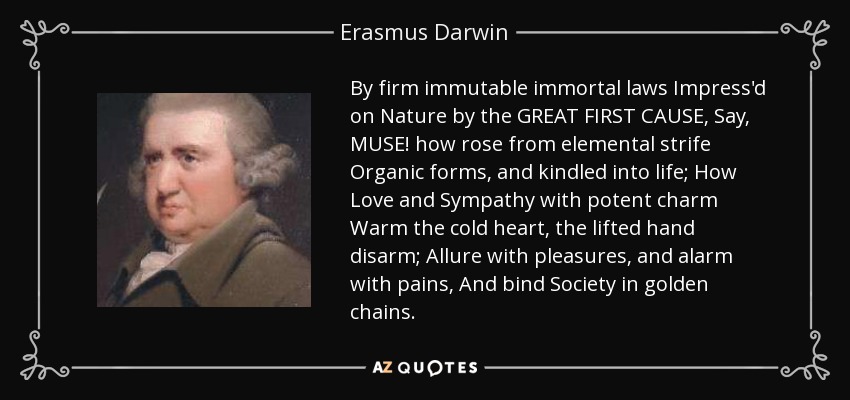 By firm immutable immortal laws Impress'd on Nature by the GREAT FIRST CAUSE, Say, MUSE! how rose from elemental strife Organic forms, and kindled into life; How Love and Sympathy with potent charm Warm the cold heart, the lifted hand disarm; Allure with pleasures, and alarm with pains, And bind Society in golden chains. - Erasmus Darwin