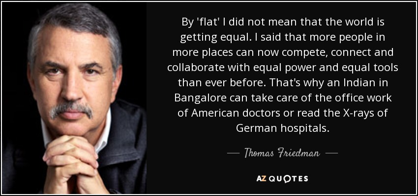 By 'flat' I did not mean that the world is getting equal. I said that more people in more places can now compete, connect and collaborate with equal power and equal tools than ever before. That's why an Indian in Bangalore can take care of the office work of American doctors or read the X-rays of German hospitals. - Thomas Friedman