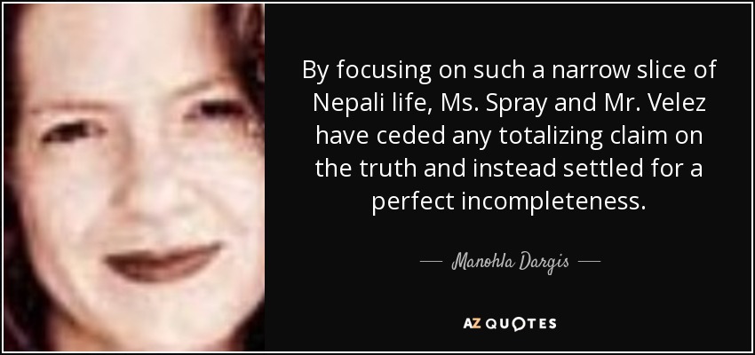 By focusing on such a narrow slice of Nepali life, Ms. Spray and Mr. Velez have ceded any totalizing claim on the truth and instead settled for a perfect incompleteness. - Manohla Dargis