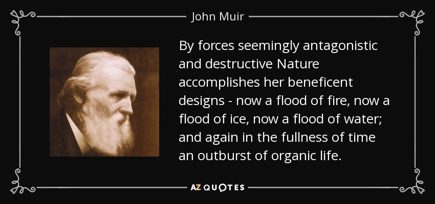 By forces seemingly antagonistic and destructive Nature accomplishes her beneficent designs - now a flood of fire, now a flood of ice, now a flood of water; and again in the fullness of time an outburst of organic life. - John Muir