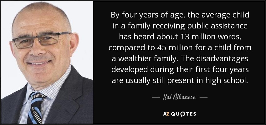 By four years of age, the average child in a family receiving public assistance has heard about 13 million words, compared to 45 million for a child from a wealthier family. The disadvantages developed during their first four years are usually still present in high school. - Sal Albanese