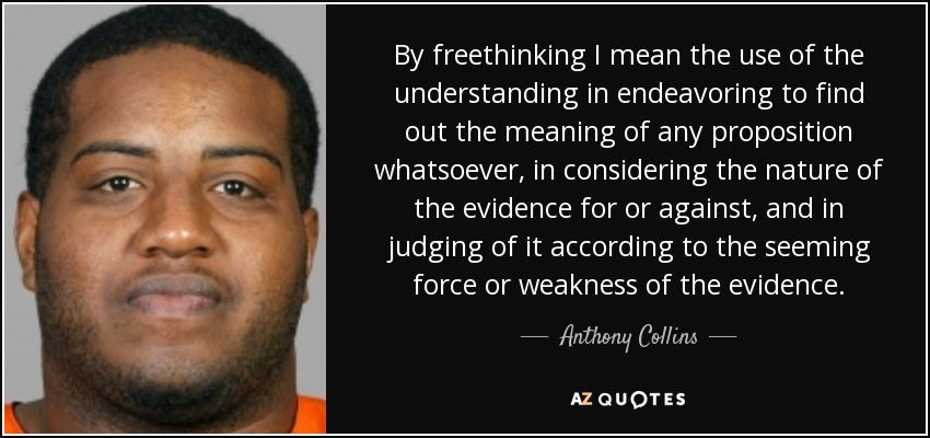 By freethinking I mean the use of the understanding in endeavoring to find out the meaning of any proposition whatsoever, in considering the nature of the evidence for or against, and in judging of it according to the seeming force or weakness of the evidence. - Anthony Collins