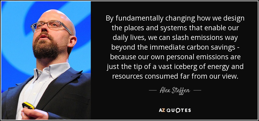 By fundamentally changing how we design the places and systems that enable our daily lives, we can slash emissions way beyond the immediate carbon savings - because our own personal emissions are just the tip of a vast iceberg of energy and resources consumed far from our view. - Alex Steffen