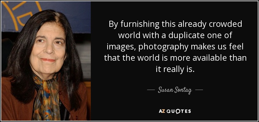 By furnishing this already crowded world with a duplicate one of images, photography makes us feel that the world is more available than it really is. - Susan Sontag