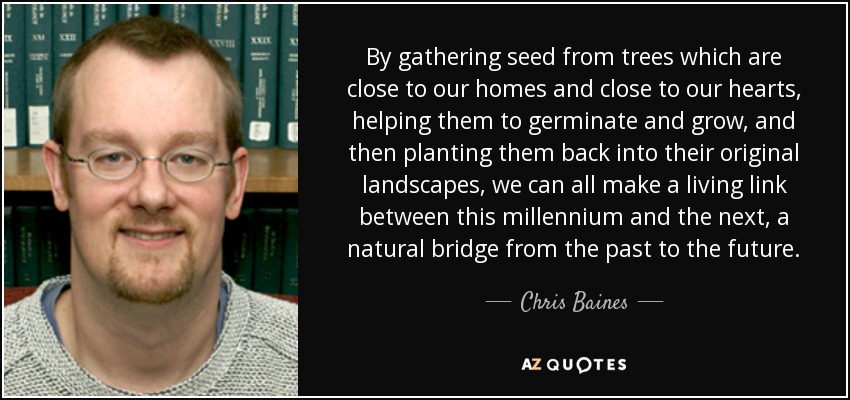 By gathering seed from trees which are close to our homes and close to our hearts, helping them to germinate and grow, and then planting them back into their original landscapes, we can all make a living link between this millennium and the next, a natural bridge from the past to the future. - Chris Baines