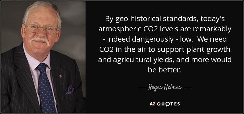 By geo-historical standards, today's atmospheric CO2 levels are remarkably - indeed dangerously - low. We need CO2 in the air to support plant growth and agricultural yields, and more would be better. - Roger Helmer