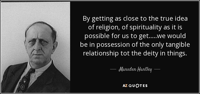 By getting as close to the true idea of religion, of spirituality as it is possible for us to get.. ...we would be in possession of the only tangible relationship tot the deity in things. - Marsden Hartley