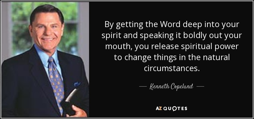 By getting the Word deep into your spirit and speaking it boldly out your mouth, you release spiritual power to change things in the natural circumstances. - Kenneth Copeland