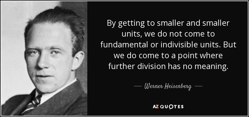 By getting to smaller and smaller units, we do not come to fundamental or indivisible units. But we do come to a point where further division has no meaning. - Werner Heisenberg