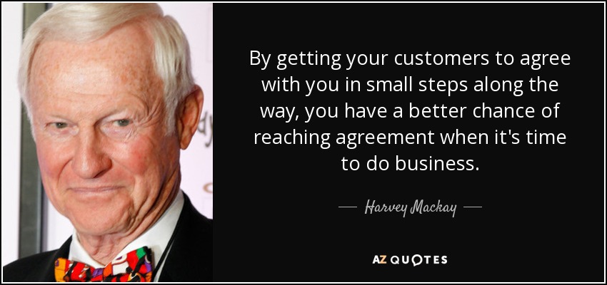 By getting your customers to agree with you in small steps along the way, you have a better chance of reaching agreement when it's time to do business. - Harvey Mackay