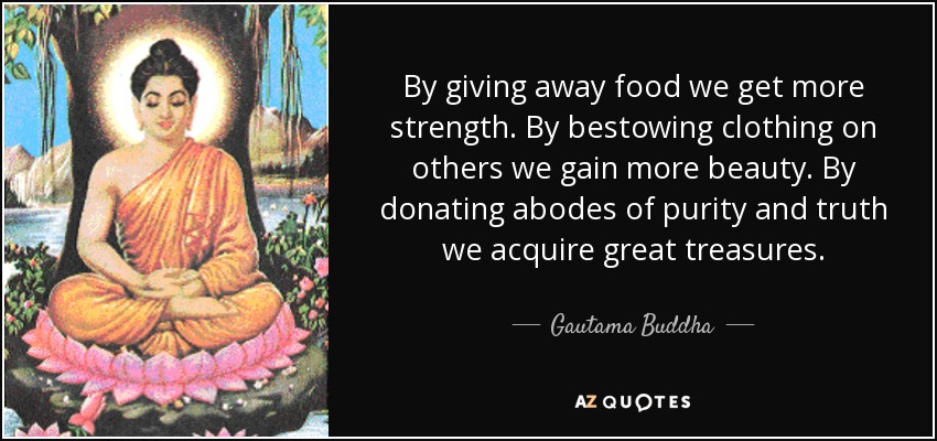 By giving away food we get more strength. By bestowing clothing on others we gain more beauty. By donating abodes of purity and truth we acquire great treasures. - Gautama Buddha