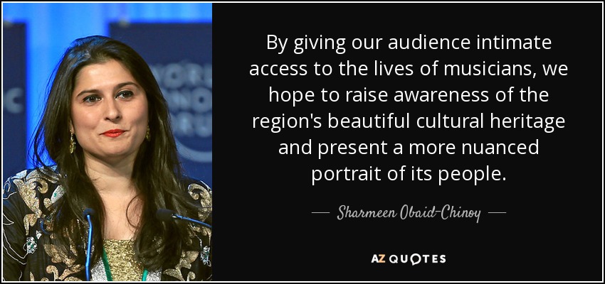 By giving our audience intimate access to the lives of musicians, we hope to raise awareness of the region's beautiful cultural heritage and present a more nuanced portrait of its people. - Sharmeen Obaid-Chinoy