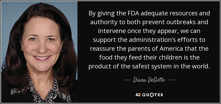 By giving the FDA adequate resources and authority to both prevent outbreaks and intervene once they appear, we can support the administration's efforts to reassure the parents of America that the food they feed their children is the product of the safest system in the world. - Diana DeGette