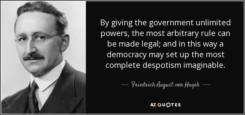 By giving the government unlimited powers, the most arbitrary rule can be made legal; and in this way a democracy may set up the most complete despotism imaginable. - Friedrich August von Hayek