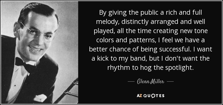 By giving the public a rich and full melody, distinctly arranged and well played, all the time creating new tone colors and patterns, I feel we have a better chance of being successful. I want a kick to my band, but I don't want the rhythm to hog the spotlight. - Glenn Miller