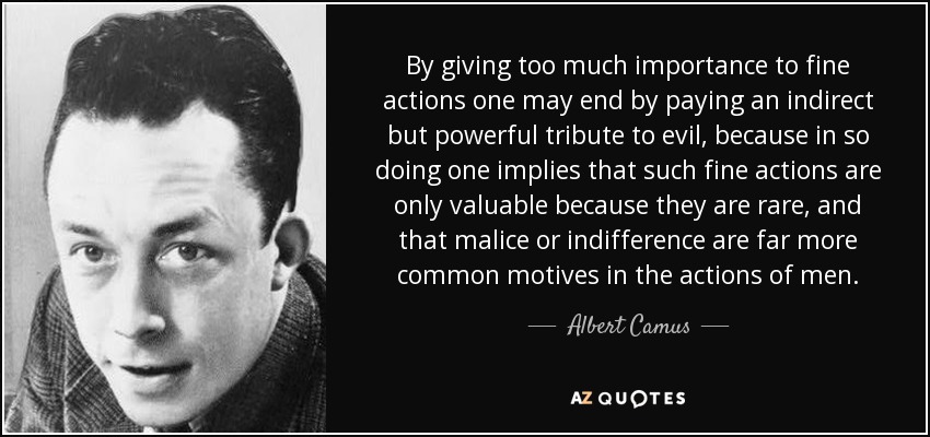 By giving too much importance to fine actions one may end by paying an indirect but powerful tribute to evil, because in so doing one implies that such fine actions are only valuable because they are rare, and that malice or indifference are far more common motives in the actions of men. - Albert Camus