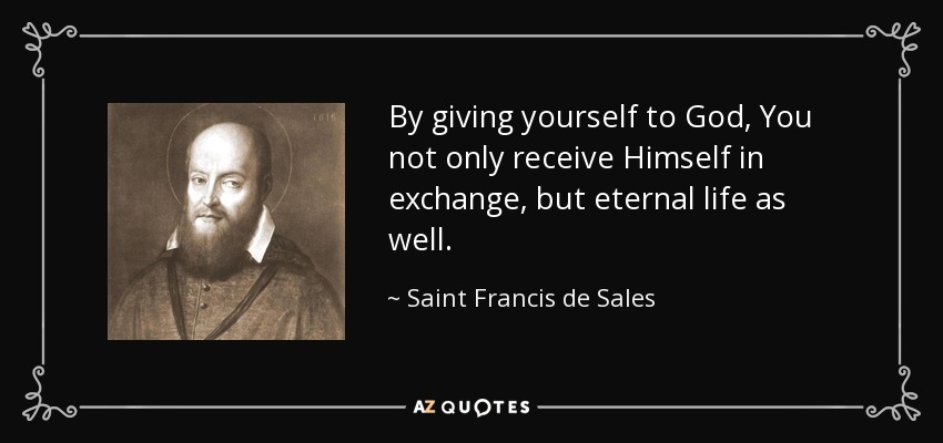 By giving yourself to God, You not only receive Himself in exchange, but eternal life as well. - Saint Francis de Sales