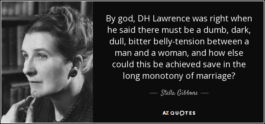 By god, DH Lawrence was right when he said there must be a dumb, dark, dull, bitter belly-tension between a man and a woman, and how else could this be achieved save in the long monotony of marriage? - Stella Gibbons