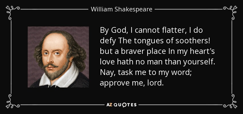 By God, I cannot flatter, I do defy The tongues of soothers! but a braver place In my heart's love hath no man than yourself. Nay, task me to my word; approve me, lord. - William Shakespeare