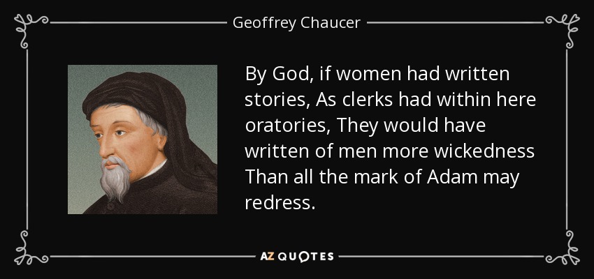 By God, if women had written stories, As clerks had within here oratories, They would have written of men more wickedness Than all the mark of Adam may redress. - Geoffrey Chaucer