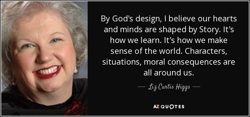 By God's design, I believe our hearts and minds are shaped by Story. It's how we learn. It's how we make sense of the world. Characters, situations, moral consequences are all around us. - Liz Curtis Higgs