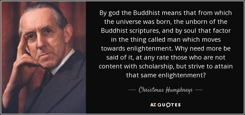 By god the Buddhist means that from which the universe was born, the unborn of the Buddhist scriptures, and by soul that factor in the thing called man which moves towards enlightenment. Why need more be said of it, at any rate those who are not content with scholarship, but strive to attain that same enlightenment? - Christmas Humphreys