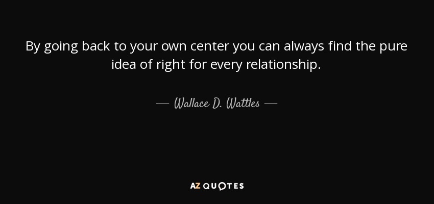 By going back to your own center you can always find the pure idea of right for every relationship. - Wallace D. Wattles