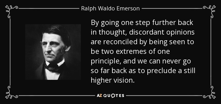 By going one step further back in thought, discordant opinions are reconciled by being seen to be two extremes of one principle, and we can never go so far back as to preclude a still higher vision. - Ralph Waldo Emerson