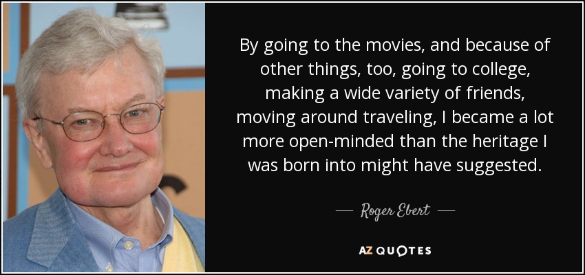 By going to the movies, and because of other things, too, going to college, making a wide variety of friends, moving around traveling, I became a lot more open-minded than the heritage I was born into might have suggested. - Roger Ebert