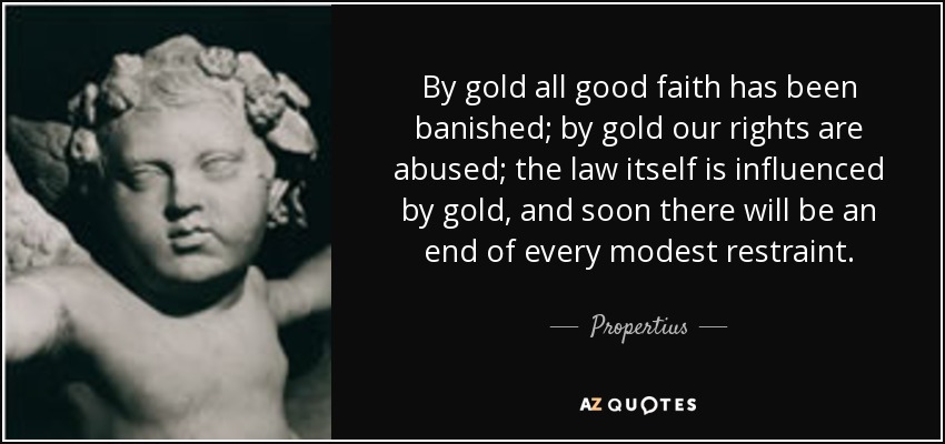 By gold all good faith has been banished; by gold our rights are abused; the law itself is influenced by gold, and soon there will be an end of every modest restraint. - Propertius