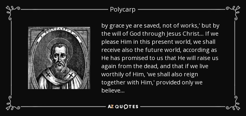 by grace ye are saved, not of works,' but by the will of God through Jesus Christ . . . If we please Him in this present world, we shall receive also the future world, according as He has promised to us that He will raise us again from the dead, and that if we live worthily of Him, 'we shall also reign together with Him,' provided only we believe . . . - Polycarp