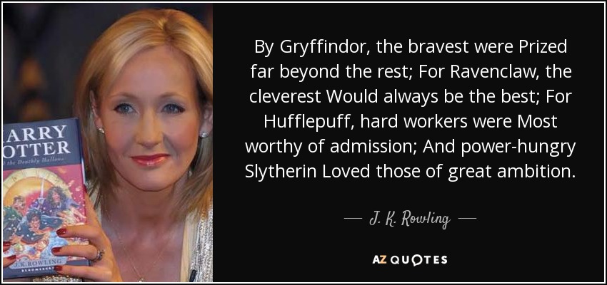 By Gryffindor, the bravest were Prized far beyond the rest; For Ravenclaw, the cleverest Would always be the best; For Hufflepuff, hard workers were Most worthy of admission; And power-hungry Slytherin Loved those of great ambition. - J. K. Rowling