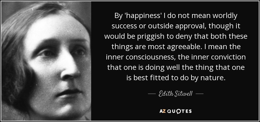 By 'happiness' I do not mean worldly success or outside approval, though it would be priggish to deny that both these things are most agreeable. I mean the inner consciousness, the inner conviction that one is doing well the thing that one is best fitted to do by nature. - Edith Sitwell
