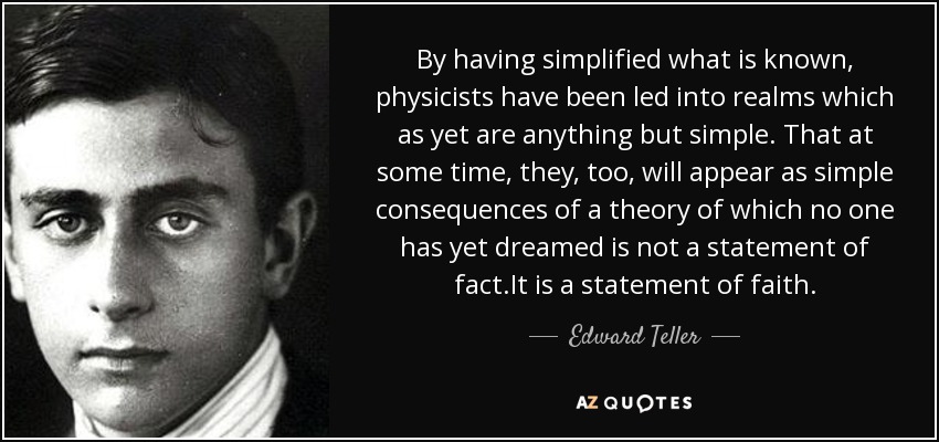 By having simplified what is known, physicists have been led into realms which as yet are anything but simple. That at some time, they, too, will appear as simple consequences of a theory of which no one has yet dreamed is not a statement of fact.It is a statement of faith. - Edward Teller