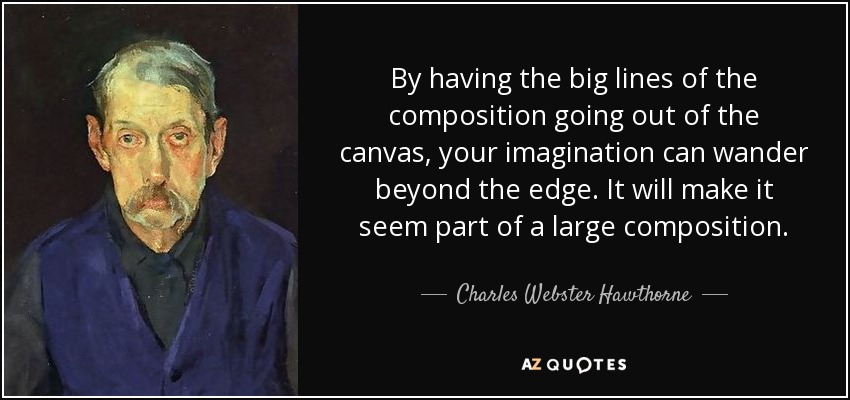 By having the big lines of the composition going out of the canvas, your imagination can wander beyond the edge. It will make it seem part of a large composition. - Charles Webster Hawthorne