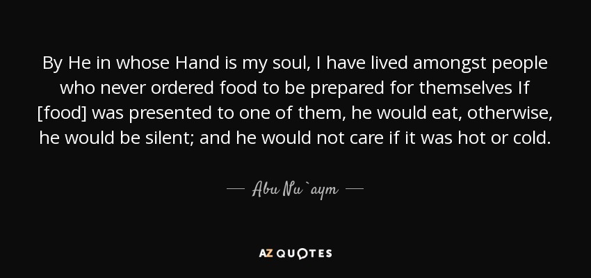 By He in whose Hand is my soul, I have lived amongst people who never ordered food to be prepared for themselves If [food] was presented to one of them, he would eat, otherwise, he would be silent; and he would not care if it was hot or cold. - Abu Nu`aym