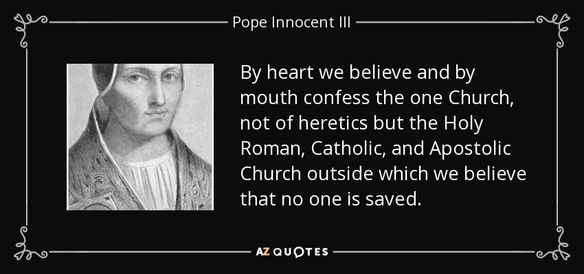 By heart we believe and by mouth confess the one Church, not of heretics but the Holy Roman, Catholic, and Apostolic Church outside which we believe that no one is saved. - Pope Innocent III
