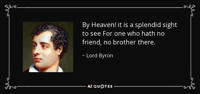 By Heaven! it is a splendid sight to see For one who hath no friend, no brother there. - Lord Byron