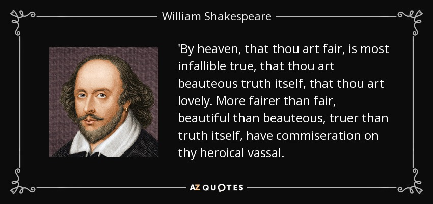 'By heaven, that thou art fair, is most infallible true, that thou art beauteous truth itself, that thou art lovely. More fairer than fair, beautiful than beauteous, truer than truth itself, have commiseration on thy heroical vassal. - William Shakespeare