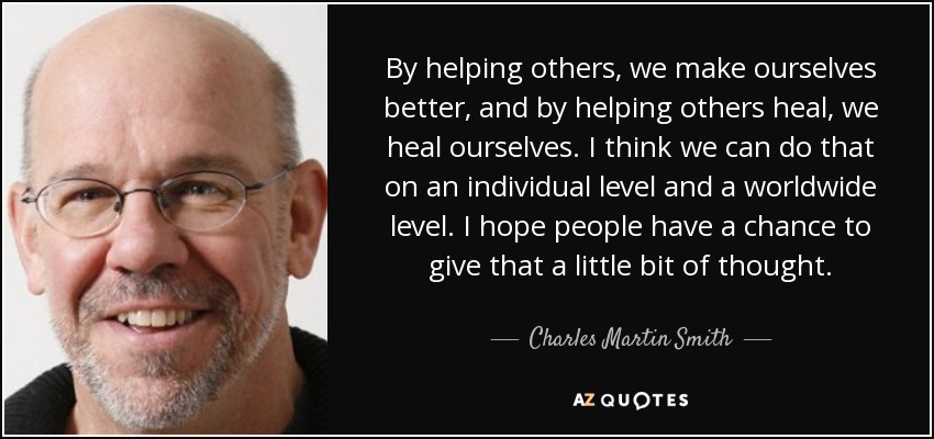 By helping others, we make ourselves better, and by helping others heal, we heal ourselves. I think we can do that on an individual level and a worldwide level. I hope people have a chance to give that a little bit of thought. - Charles Martin Smith